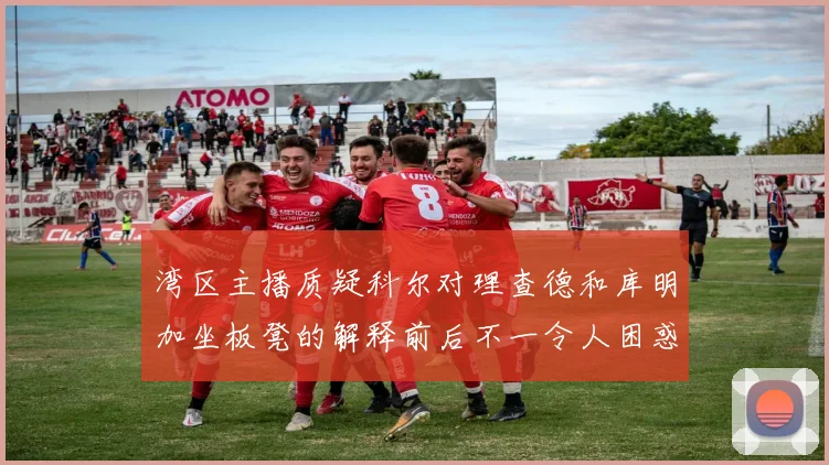 湾区主播质疑科尔对理查德和库明加坐板凳的解释前后不一令人困惑