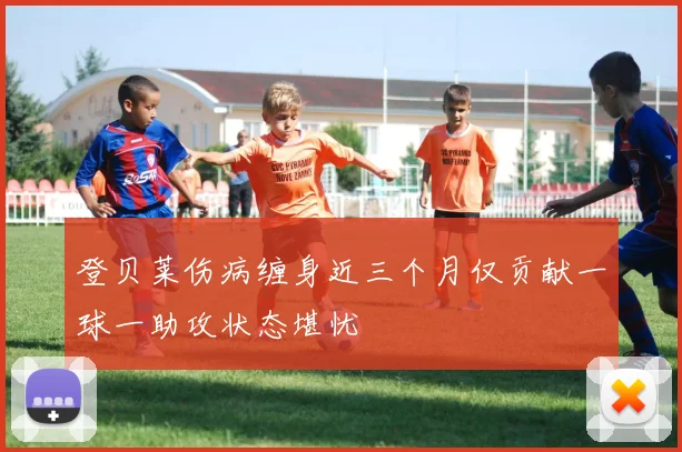 登贝莱伤病缠身近三个月仅贡献一球一助攻状态堪忧