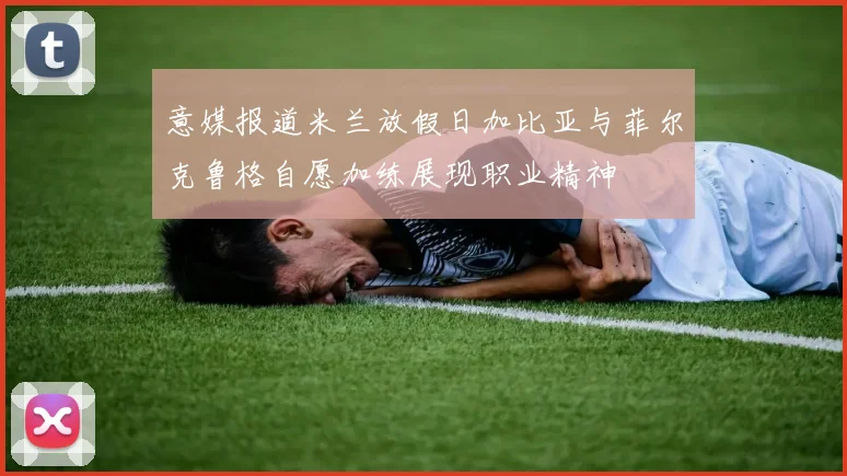 意媒报道米兰放假日加比亚与菲尔克鲁格自愿加练展现职业精神