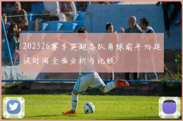 202526赛季英超各队角球前平均延误时间全面分析与比较
