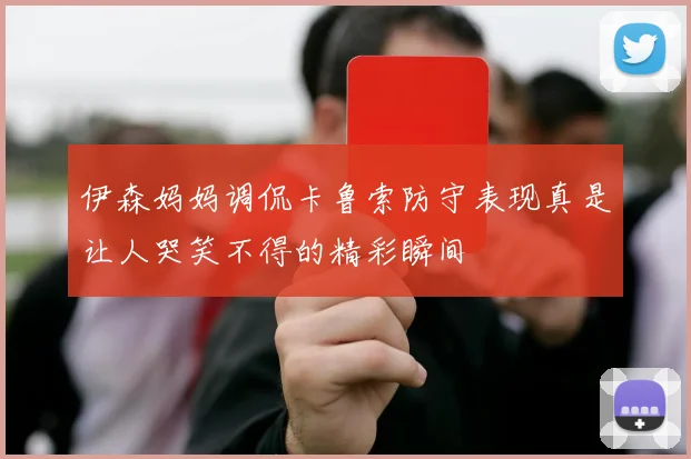 伊森妈妈调侃卡鲁索防守表现真是让人哭笑不得的精彩瞬间