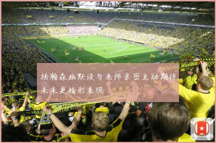 杨瀚森幽默谈与老师亲密互动期待未来更精彩表现