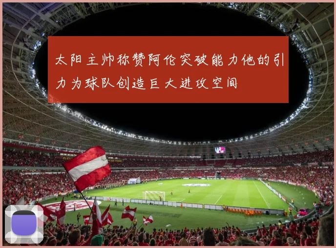 太阳主帅称赞阿伦突破能力他的引力为球队创造巨大进攻空间