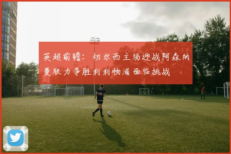 英超前瞻：切尔西主场迎战阿森纳曼联力争胜利利物浦面临挑战