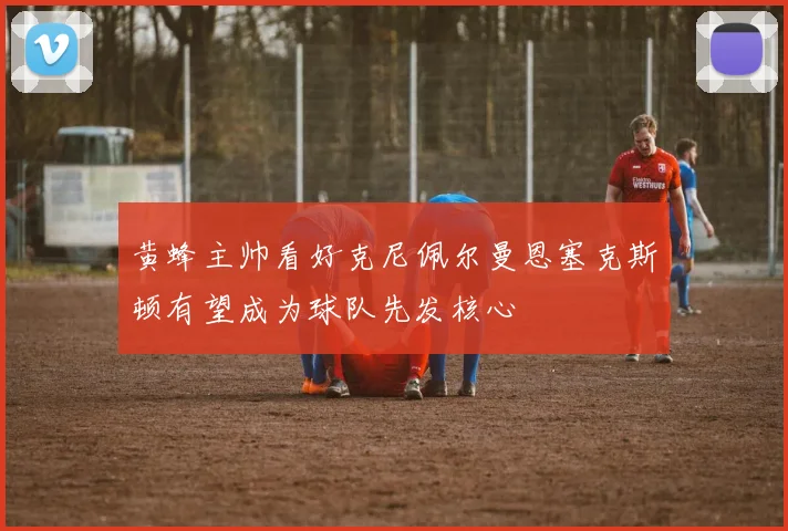 黄蜂主帅看好克尼佩尔曼恩塞克斯顿有望成为球队先发核心