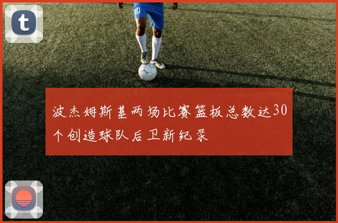 波杰姆斯基两场比赛篮板总数达30个创造球队后卫新纪录