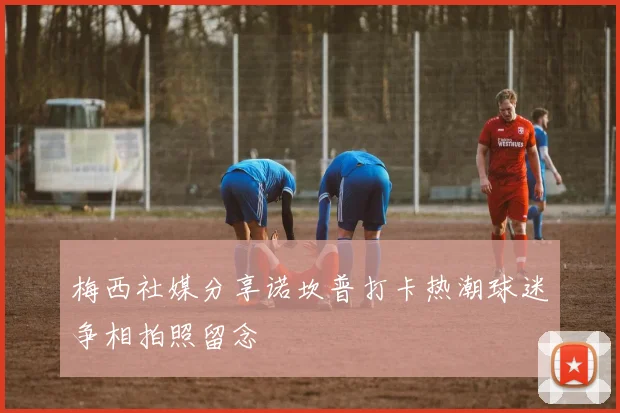 梅西社媒分享诺坎普打卡热潮球迷争相拍照留念