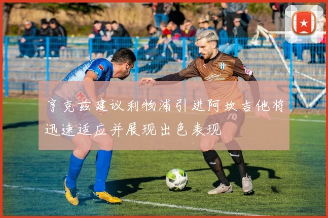 亨克兹建议利物浦引进阿坎吉他将迅速适应并展现出色表现