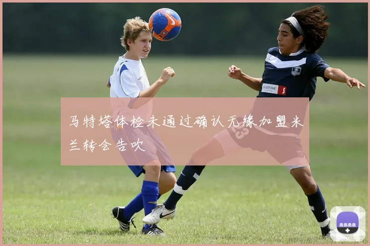 马特塔体检未通过确认无缘加盟米兰转会告吹