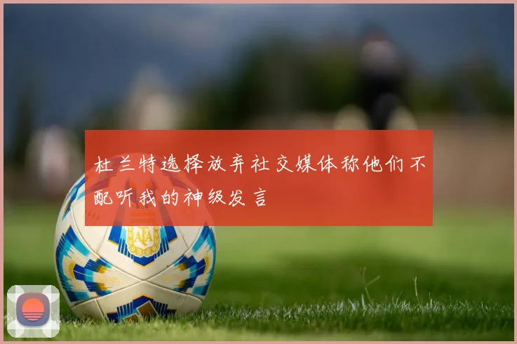杜兰特选择放弃社交媒体称他们不配听我的神级发言