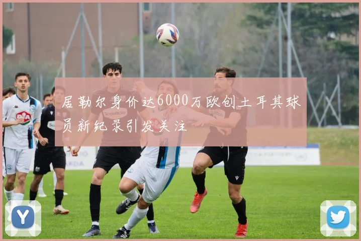 居勒尔身价达6000万欧创土耳其球员新纪录引发关注