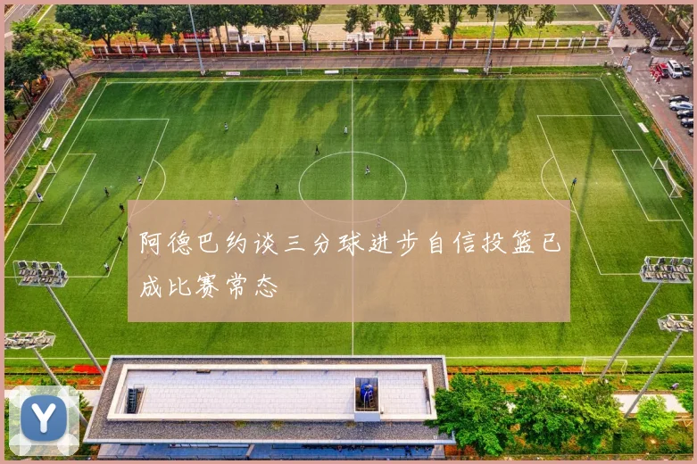阿德巴约谈三分球进步自信投篮已成比赛常态