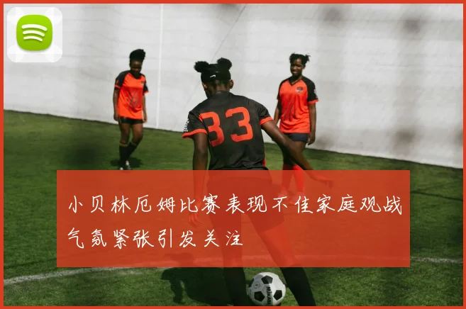 小贝林厄姆比赛表现不佳家庭观战气氛紧张引发关注