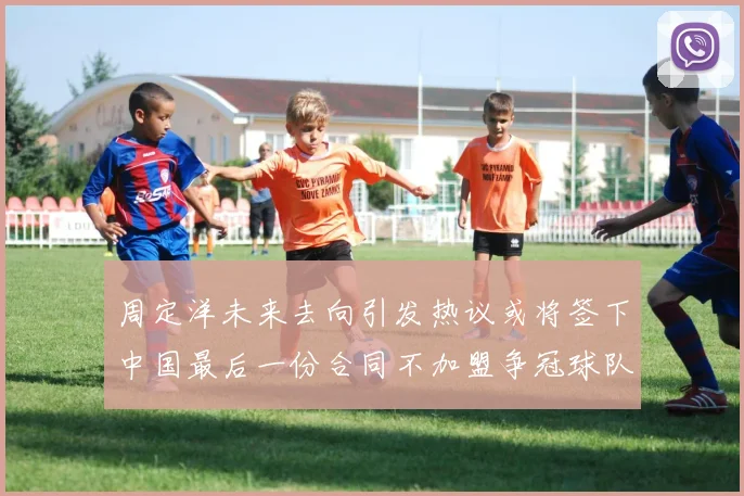 周定洋未来去向引发热议或将签下中国最后一份合同不加盟争冠球队
