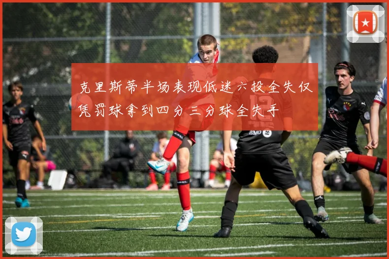 克里斯蒂半场表现低迷六投全失仅凭罚球拿到四分三分球全失手