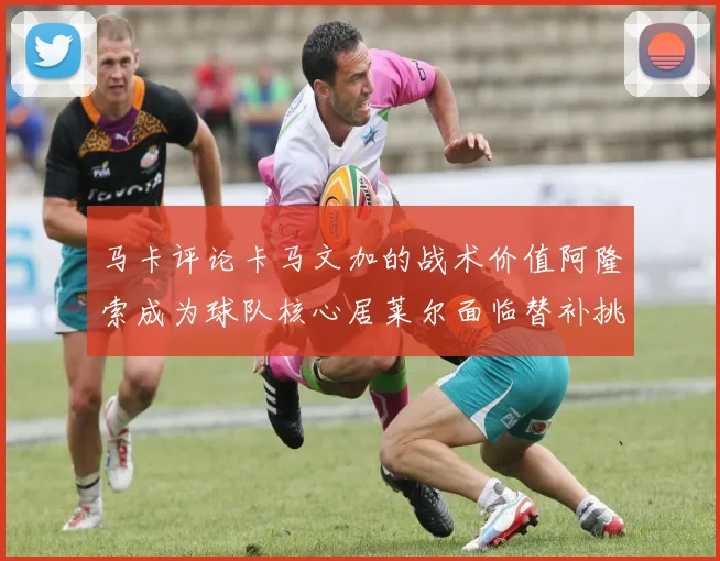 马卡评论卡马文加的战术价值阿隆索成为球队核心居莱尔面临替补挑战