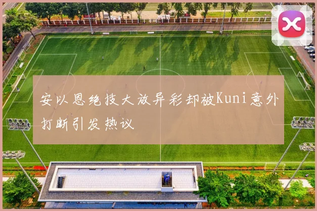 安以恩绝技大放异彩却被Kuni意外打断引发热议