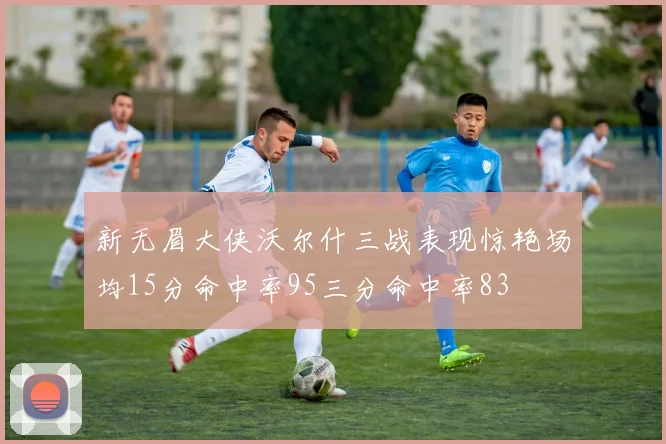新无眉大侠沃尔什三战表现惊艳场均15分命中率95三分命中率83