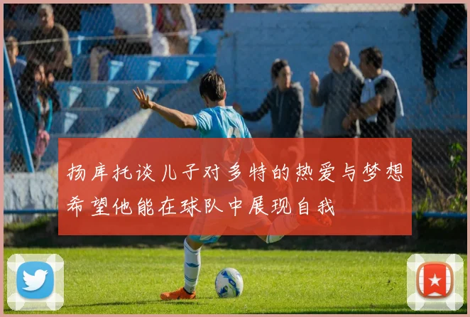 扬库托谈儿子对多特的热爱与梦想希望他能在球队中展现自我