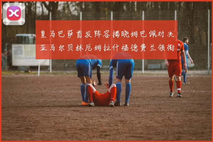 皇马巴萨首发阵容揭晓姆巴佩对决亚马尔贝林厄姆拉什福德费兰领衔出战