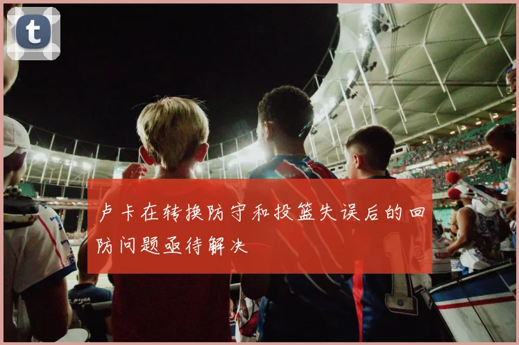 卢卡在转换防守和投篮失误后的回防问题亟待解决