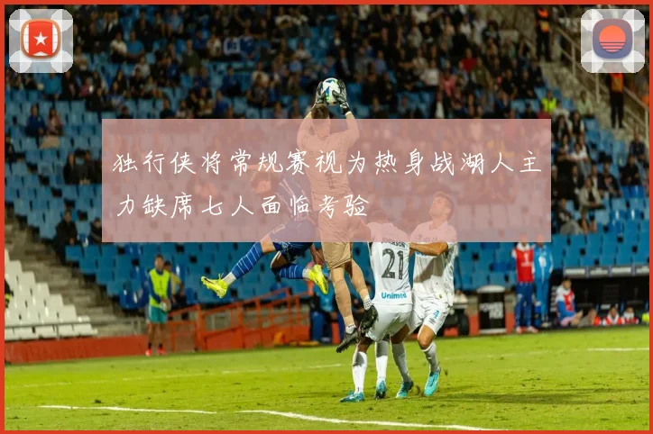 独行侠将常规赛视为热身战湖人主力缺席七人面临考验