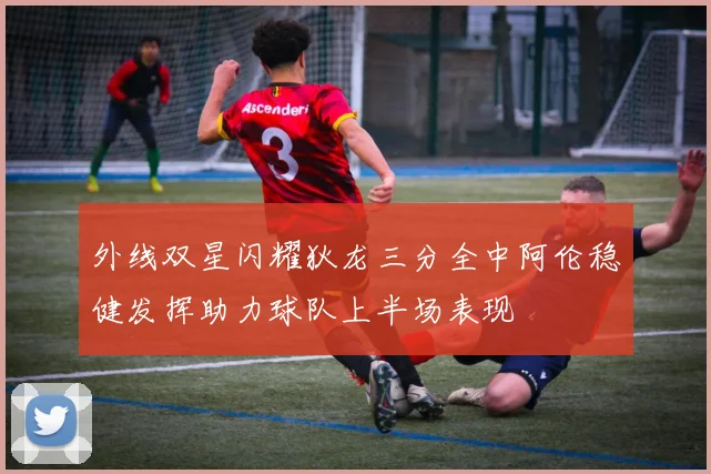 外线双星闪耀狄龙三分全中阿伦稳健发挥助力球队上半场表现