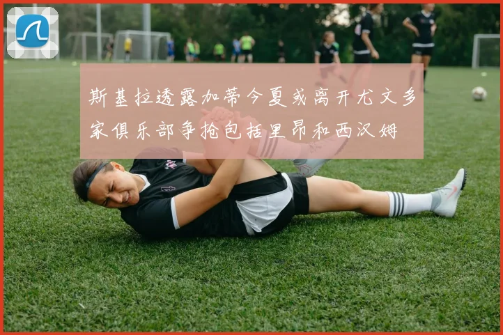 斯基拉透露加蒂今夏或离开尤文多家俱乐部争抢包括里昂和西汉姆