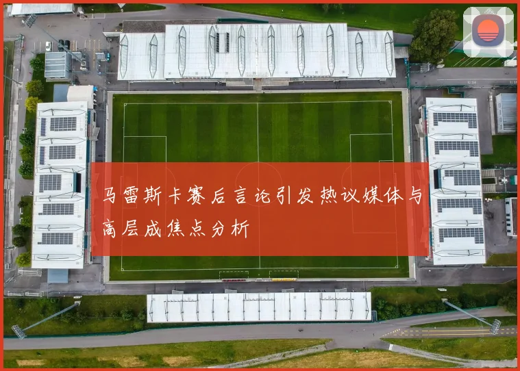 马雷斯卡赛后言论引发热议媒体与高层成焦点分析