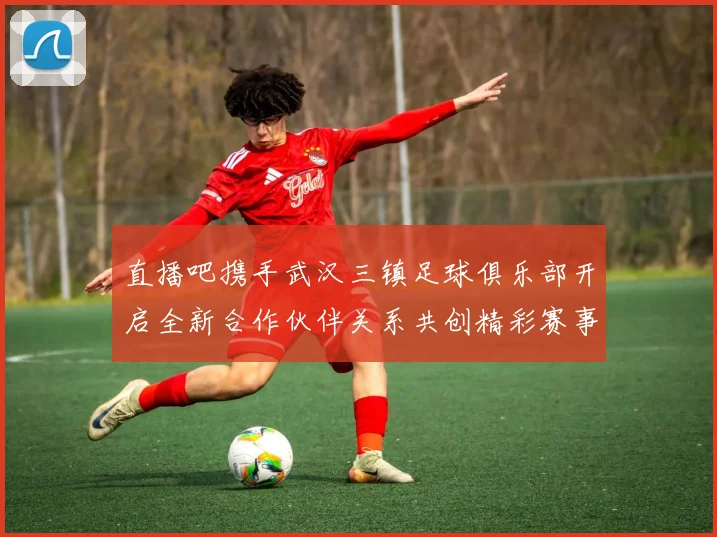 直播吧携手武汉三镇足球俱乐部开启全新合作伙伴关系共创精彩赛事体验