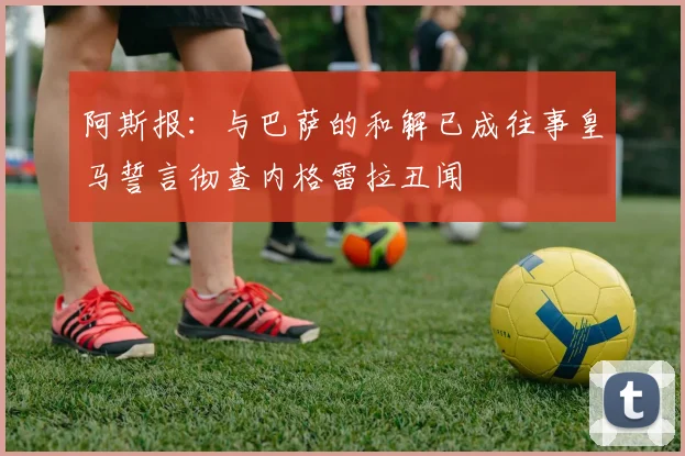 阿斯报：与巴萨的和解已成往事皇马誓言彻查内格雷拉丑闻