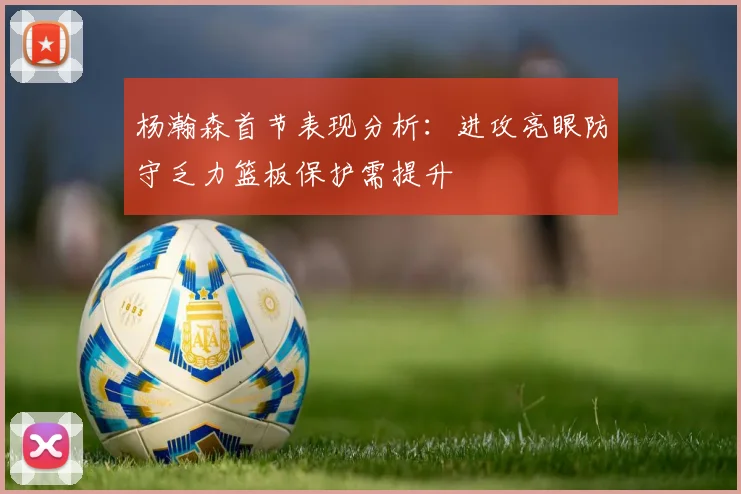 杨瀚森首节表现分析：进攻亮眼防守乏力篮板保护需提升