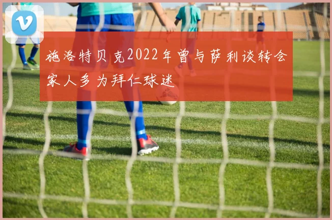 施洛特贝克2022年曾与萨利谈转会家人多为拜仁球迷