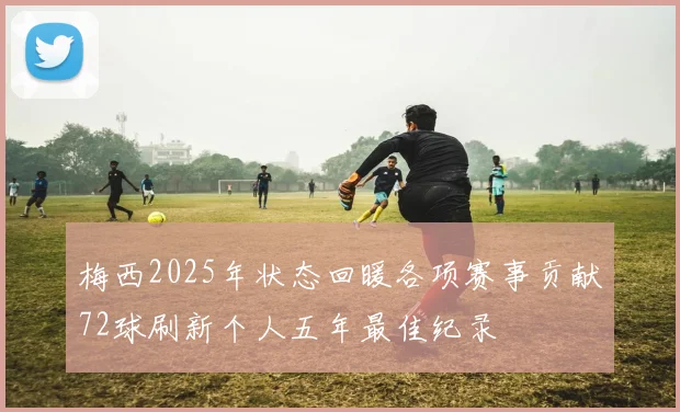 梅西2025年状态回暖各项赛事贡献72球刷新个人五年最佳纪录